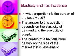 Elasticity and Tax Incidence
 In what proportions is the burden of
the tax divided?
 The answer to this question
depends on the elasticity of
demand and the elasticity of
supply.
 The burden of a tax falls more
heavily on the side of the
market that is less elastic
 