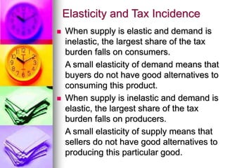 Elasticity and Tax Incidence
 When supply is elastic and demand is
inelastic, the largest share of the tax
burden falls on consumers.
A small elasticity of demand means that
buyers do not have good alternatives to
consuming this product.
 When supply is inelastic and demand is
elastic, the largest share of the tax
burden falls on producers.
A small elasticity of supply means that
sellers do not have good alternatives to
producing this particular good.
 