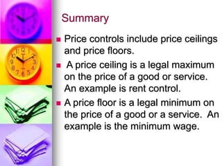 Summary
 Price controls include price ceilings
and price floors.
 A price ceiling is a legal maximum
on the price of a good or service.
An example is rent control.
 A price floor is a legal minimum on
the price of a good or a service. An
example is the minimum wage.
 