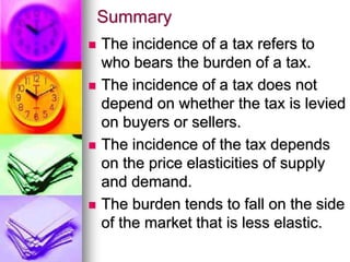 Summary
 The incidence of a tax refers to
who bears the burden of a tax.
 The incidence of a tax does not
depend on whether the tax is levied
on buyers or sellers.
 The incidence of the tax depends
on the price elasticities of supply
and demand.
 The burden tends to fall on the side
of the market that is less elastic.
 