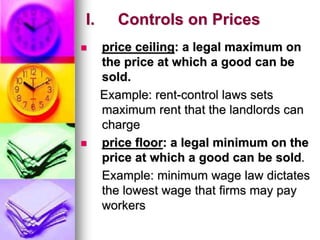I. Controls on Prices
 price ceiling: a legal maximum on
the price at which a good can be
sold.
Example: rent-control laws sets
maximum rent that the landlords can
charge
 price floor: a legal minimum on the
price at which a good can be sold.
Example: minimum wage law dictates
the lowest wage that firms may pay
workers
 