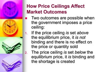 How Price Ceilings Affect
Market Outcomes
 Two outcomes are possible when
the government imposes a price
ceiling:
1. If the price ceiling is set above
the equilibrium price, it is not
binding and there is no effect on
the price or quantity sold
2. The price ceiling is set below the
equilibrium price, it is binding and
the shortage is created
 