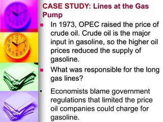 CASE STUDY: Lines at the Gas
Pump
 In 1973, OPEC raised the price of
crude oil. Crude oil is the major
input in gasoline, so the higher oil
prices reduced the supply of
gasoline.
 What was responsible for the long
gas lines?
• Economists blame government
regulations that limited the price
oil companies could charge for
gasoline.
 