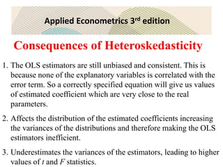 Applied Econometrics 3rd edition
Consequences of Heteroskedasticity
1. The OLS estimators are still unbiased and consistent. This is
because none of the explanatory variables is correlated with the
error term. So a correctly specified equation will give us values
of estimated coefficient which are very close to the real
parameters.
2. Affects the distribution of the estimated coefficients increasing
the variances of the distributions and therefore making the OLS
estimators inefficient.
3. Underestimates the variances of the estimators, leading to higher
values of t and F statistics.
 
