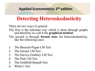 Applied Econometrics 3rd edition
Detecting Heteroskedasticity
There are two ways in general.
The first is the informal way which is done through graphs
and therefore we call it the graphical method.
The second is through formal tests for heteroskedasticity,
like the following ones:
1. The Breusch-Pagan LM Test
2. The Glesjer LM Test
3. The Harvey-Godfrey LM Test
4. The Park LM Test
5. The Goldfeld-Quandt Tets
6. White’s Test
 