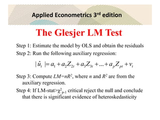 Applied Econometrics 3rd edition
The Glesjer LM Test
Step 1: Estimate the model by OLS and obtain the residuals
Step 2: Run the following auxiliary regression:
Step 3: Compute LM=nR2, where n and R2 are from the
auxiliary regression.
Step 4: If LM-stat>χ2
p-1 critical reject the null and conclude
that there is significant evidence of heteroskedasticity
t
pt
p
t
t
t v
Z
a
Z
a
Z
a
a
u 




 ...
|
ˆ
| 3
3
2
2
1
 