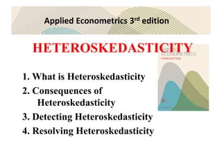 Applied Econometrics 3rd edition
HETEROSKEDASTICITY
1. What is Heteroskedasticity
2. Consequences of
Heteroskedasticity
3. Detecting Heteroskedasticity
4. Resolving Heteroskedasticity
 