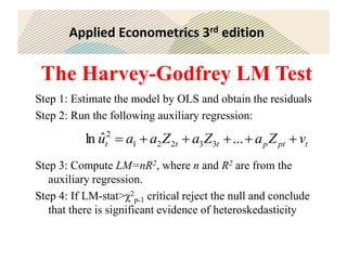Applied Econometrics 3rd edition
The Harvey-Godfrey LM Test
Step 1: Estimate the model by OLS and obtain the residuals
Step 2: Run the following auxiliary regression:
Step 3: Compute LM=nR2, where n and R2 are from the
auxiliary regression.
Step 4: If LM-stat>χ2
p-1 critical reject the null and conclude
that there is significant evidence of heteroskedasticity
t
pt
p
t
t
t v
Z
a
Z
a
Z
a
a
u 




 ...
ˆ
ln 3
3
2
2
1
2
 