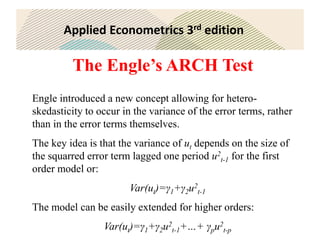 Applied Econometrics 3rd edition
The Engle’s ARCH Test
Engle introduced a new concept allowing for hetero-
skedasticity to occur in the variance of the error terms, rather
than in the error terms themselves.
The key idea is that the variance of ut depends on the size of
the squarred error term lagged one period u2
t-1 for the first
order model or:
Var(ut)=γ1+γ2u2
t-1
The model can be easily extended for higher orders:
Var(ut)=γ1+γ2u2
t-1+…+ γpu2
t-p
 