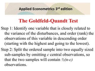 Applied Econometrics 3rd edition
The Goldfeld-Quandt Test
Step 1: Identify one variable that is closely related to
the variance of the disturbances, and order (rank) the
observations of this variable in descending order
(starting with the highest and going to the lowest).
Step 2: Split the ordered sample into two equally sized
sub-samples by omitting c central observations, so
that the two samples will contain ½(n-c)
observations.
 