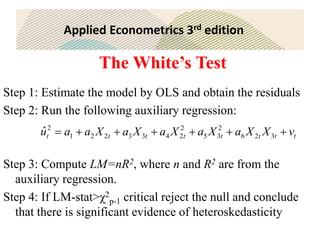 Applied Econometrics 3rd edition
The White’s Test
Step 1: Estimate the model by OLS and obtain the residuals
Step 2: Run the following auxiliary regression:
Step 3: Compute LM=nR2, where n and R2 are from the
auxiliary regression.
Step 4: If LM-stat>χ2
p-1 critical reject the null and conclude
that there is significant evidence of heteroskedasticity
t
t
t
t
t
t
t
t v
X
X
a
X
a
X
a
X
a
X
a
a
u 





 3
2
6
2
3
5
2
2
4
3
3
2
2
1
2
ˆ
 