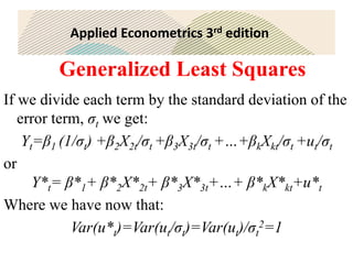 Applied Econometrics 3rd edition
Generalized Least Squares
If we divide each term by the standard deviation of the
error term, σt we get:
Yt=β1 (1/σt) +β2X2t/σt +β3X3t/σt +…+βkXkt/σt +ut/σt
or
Y*t= β*1+ β*2X*2t+ β*3X*3t+…+ β*kX*kt+u*t
Where we have now that:
Var(u*t)=Var(ut/σt)=Var(ut)/σt
2=1
 