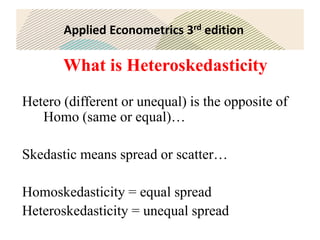 Applied Econometrics 3rd edition
What is Heteroskedasticity
Hetero (different or unequal) is the opposite of
Homo (same or equal)…
Skedastic means spread or scatter…
Homoskedasticity = equal spread
Heteroskedasticity = unequal spread
 