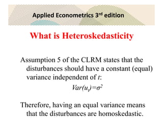 Applied Econometrics 3rd edition
What is Heteroskedasticity
Assumption 5 of the CLRM states that the
disturbances should have a constant (equal)
variance independent of t:
Var(ut)=σ2
Therefore, having an equal variance means
that the disturbances are homoskedastic.
 