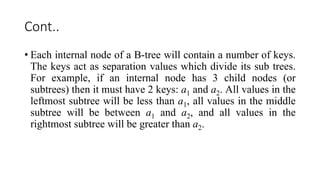 Cont..
• Each internal node of a B-tree will contain a number of keys.
The keys act as separation values which divide its sub trees.
For example, if an internal node has 3 child nodes (or
subtrees) then it must have 2 keys: a1 and a2. All values in the
leftmost subtree will be less than a1, all values in the middle
subtree will be between a1 and a2, and all values in the
rightmost subtree will be greater than a2.
 