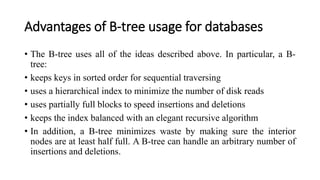 Advantages of B-tree usage for databases
• The B-tree uses all of the ideas described above. In particular, a B-
tree:
• keeps keys in sorted order for sequential traversing
• uses a hierarchical index to minimize the number of disk reads
• uses partially full blocks to speed insertions and deletions
• keeps the index balanced with an elegant recursive algorithm
• In addition, a B-tree minimizes waste by making sure the interior
nodes are at least half full. A B-tree can handle an arbitrary number of
insertions and deletions.
 