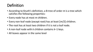 Definition
• According to Knuth's definition, a B-tree of order m is a tree which
satisfies the following properties:
• Every node has at most m children.
• Every non-leaf node (except root) has at least ⌈m/2⌉ children.
• The root has at least two children if it is not a leaf node.
• A non-leaf node with k children contains k−1 keys.
• All leaves appear in the same level
 
