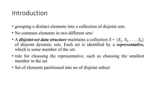 Introduction
• grouping n distinct elements into a collection of disjoint sets.
• No common elements in two different sets/
• A disjoint-set data structure maintains a collection S = {S1, S2, . . . ,Sk}
of disjoint dynamic sets. Each set is identified by a representative,
which is some member of the set.
• rule for choosing the representative, such as choosing the smallest
member in the set
• Set of elements partitioned into no of disjoint subset
 