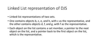 Linked List representation of DJS
• Linked-list representations of two sets.
• One contains objects b, c, e, and h, with c as the representative, and
the other contains objects d, f, and g, with f as the representative.
• Each object on the list contains a set member, a pointer to the next
object on the list, and a pointer back to the first object on the list,
which is the representative.
 