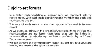 Disjoint-set forests
• In a faster implementation of disjoint sets, we represent sets by
rooted trees, with each node containing one member and each tree
representing one set.
• The root of each tree contains the representative and is its own
parent
• As we shall see, although the straightforward algorithms that use this
representation are no faster than ones that use the linked-list
representation, by introducing two heuristics--"union by rank" and
"path compression“
• we can achieve the asymptotically fastest disjoint-set data structure
known, and improve the optimization also
 