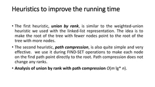 Heuristics to improve the running time
• The first heuristic, union by rank, is similar to the weighted-union
heuristic we used with the linked-list representation. The idea is to
make the root of the tree with fewer nodes point to the root of the
tree with more nodes.
• The second heuristic, path compression, is also quite simple and very
effective. we use it during FIND-SET operations to make each node
on the find path point directly to the root. Path compression does not
change any ranks.
• Analysis of union by rank with path compression O(m lg* n).
 