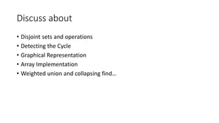 Discuss about
• Disjoint sets and operations
• Detecting the Cycle
• Graphical Representation
• Array Implementation
• Weighted union and collapsing find…
 