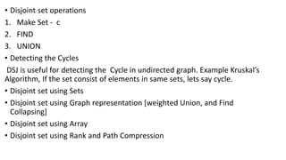 • Disjoint set operations
1. Make Set - c
2. FIND
3. UNION
• Detecting the Cycles
DSJ is useful for detecting the Cycle in undirected graph. Example Kruskal’s
Algorithm, If the set consist of elements in same sets, lets say cycle.
• Disjoint set using Sets
• Disjoint set using Graph representation [weighted Union, and Find
Collapsing]
• Disjoint set using Array
• Disjoint set using Rank and Path Compression
 