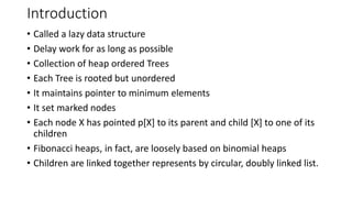 Introduction
• Called a lazy data structure
• Delay work for as long as possible
• Collection of heap ordered Trees
• Each Tree is rooted but unordered
• It maintains pointer to minimum elements
• It set marked nodes
• Each node X has pointed p[X] to its parent and child [X] to one of its
children
• Fibonacci heaps, in fact, are loosely based on binomial heaps
• Children are linked together represents by circular, doubly linked list.
 
