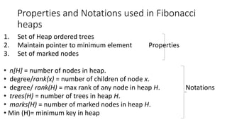 Properties and Notations used in Fibonacci
heaps
1. Set of Heap ordered trees
2. Maintain pointer to minimum element Properties
3. Set of marked nodes
• n[H] = number of nodes in heap.
• degree/rank(x) = number of children of node x.
• degree/ rank(H) = max rank of any node in heap H. Notations
• trees(H) = number of trees in heap H.
• marks(H) = number of marked nodes in heap H.
• Min (H)= minimum key in heap
 