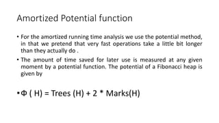 Amortized Potential function
• For the amortized running time analysis we use the potential method,
in that we pretend that very fast operations take a little bit longer
than they actually do .
• The amount of time saved for later use is measured at any given
moment by a potential function. The potential of a Fibonacci heap is
given by
•Ф ( H) = Trees (H) + 2 * Marks(H)
 