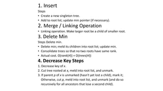 1. Insert
Steps
• Create a new singleton tree.
• Add to root list; update min pointer (if necessary).
2. Merge / Linking Operation
• Linking operation. Make larger root be a child of smaller root.
3. Delete Min
Steps Delete min.
• Delete min; meld its children into root list; update min.
• Consolidate trees so that no two roots have same rank.
• Actual cost. O(rank(H)) + O(trees(H))
4. Decrease Key Steps
1. Decrease key of x.
2. Cut tree rooted at x, meld into root list, and unmark.
3. If parent p of x is unmarked (hasn't yet lost a child), mark it;
Otherwise, cut p, meld into root list, and unmark (and do so
recursively for all ancestors that lose a second child).
 