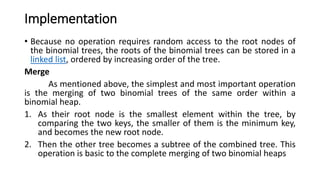Implementation
• Because no operation requires random access to the root nodes of
the binomial trees, the roots of the binomial trees can be stored in a
linked list, ordered by increasing order of the tree.
Merge
As mentioned above, the simplest and most important operation
is the merging of two binomial trees of the same order within a
binomial heap.
1. As their root node is the smallest element within the tree, by
comparing the two keys, the smaller of them is the minimum key,
and becomes the new root node.
2. Then the other tree becomes a subtree of the combined tree. This
operation is basic to the complete merging of two binomial heaps
 
