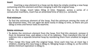 Insert
Inserting a new element to a heap can be done by simply creating a new heap
containing only this element and then merging it with the original heap.
Due to the merge, insert takes O(log n) time. However, across a series of n
consecutive insertions, insert has an amortized time of O(1) (i.e. constant).
Find minimum
• To find the minimum element of the heap, find the minimum among the roots of
the binomial trees. This can again be done easily in O(log n) time, as there are just
O(log n) trees and hence roots to examine.
Delete minimum
• To delete the minimum element from the heap, first find this element, remove it
from its binomial tree, and obtain a list of its subtrees. Then transform this list of
subtrees into a separate binomial heap by reordering them from smallest to largest
order.
• Then merge this heap with the original heap. Since each tree has at most log n
children, creating this new heap is O(log n). Merging heaps is O(log n), so the entire
delete minimum operation is O(log n).
 