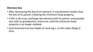 Decrease key
• After decreasing the key of an element, it may become smaller than
the key of its parent, violating the minimum-heap property.
• If this is the case, exchange the element with its parent, and possibly
also with its grandparent, and so on, until the minimum-heap
property is no longer violated.
• Each binomial tree has height at most log n, so this takes O(log n)
time.
 