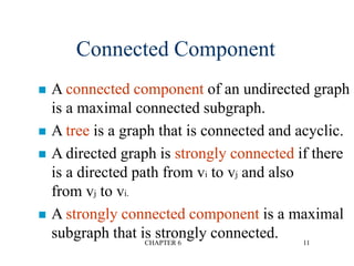 CHAPTER 6 11
 A connected component of an undirected graph
is a maximal connected subgraph.
 A tree is a graph that is connected and acyclic.
 A directed graph is strongly connected if there
is a directed path from vi to vj and also
from vj to vi.
 A strongly connected component is a maximal
subgraph that is strongly connected.
Connected Component
 