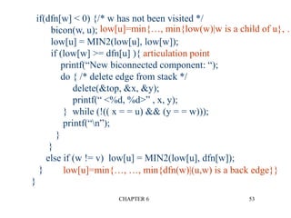 CHAPTER 6 53
if(dfn[w] < 0) {/* w has not been visited */
bicon(w, u);
low[u] = MIN2(low[u], low[w]);
if (low[w] >= dfn[u] ){ articulation point
printf(“New biconnected component: “);
do { /* delete edge from stack */
delete(&top, &x, &y);
printf(“ <%d, %d>” , x, y);
} while (!(( x = = u) && (y = = w)));
printf(“n”);
}
}
else if (w != v) low[u] = MIN2(low[u], dfn[w]);
}
}
low[u]=min{…, …, min{dfn(w)|(u,w) is a back edge}}
low[u]=min{…, min{low(w)|w is a child of u}, …
 
