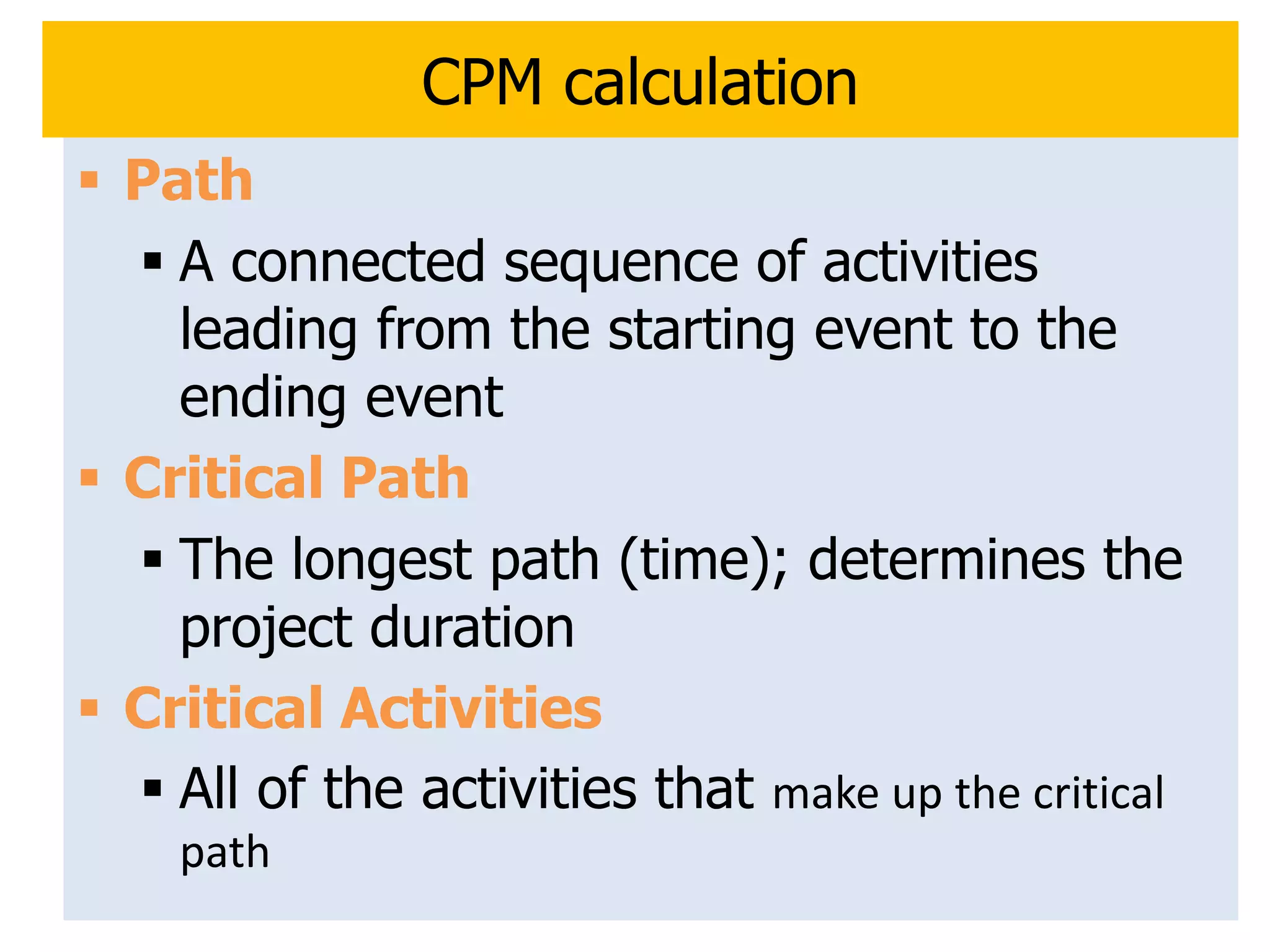 13
CPM calculation
 Path
 A connected sequence of activities
leading from the starting event to the
ending event
 Critical Path
 The longest path (time); determines the
project duration
 Critical Activities
 All of the activities that make up the critical
path
 