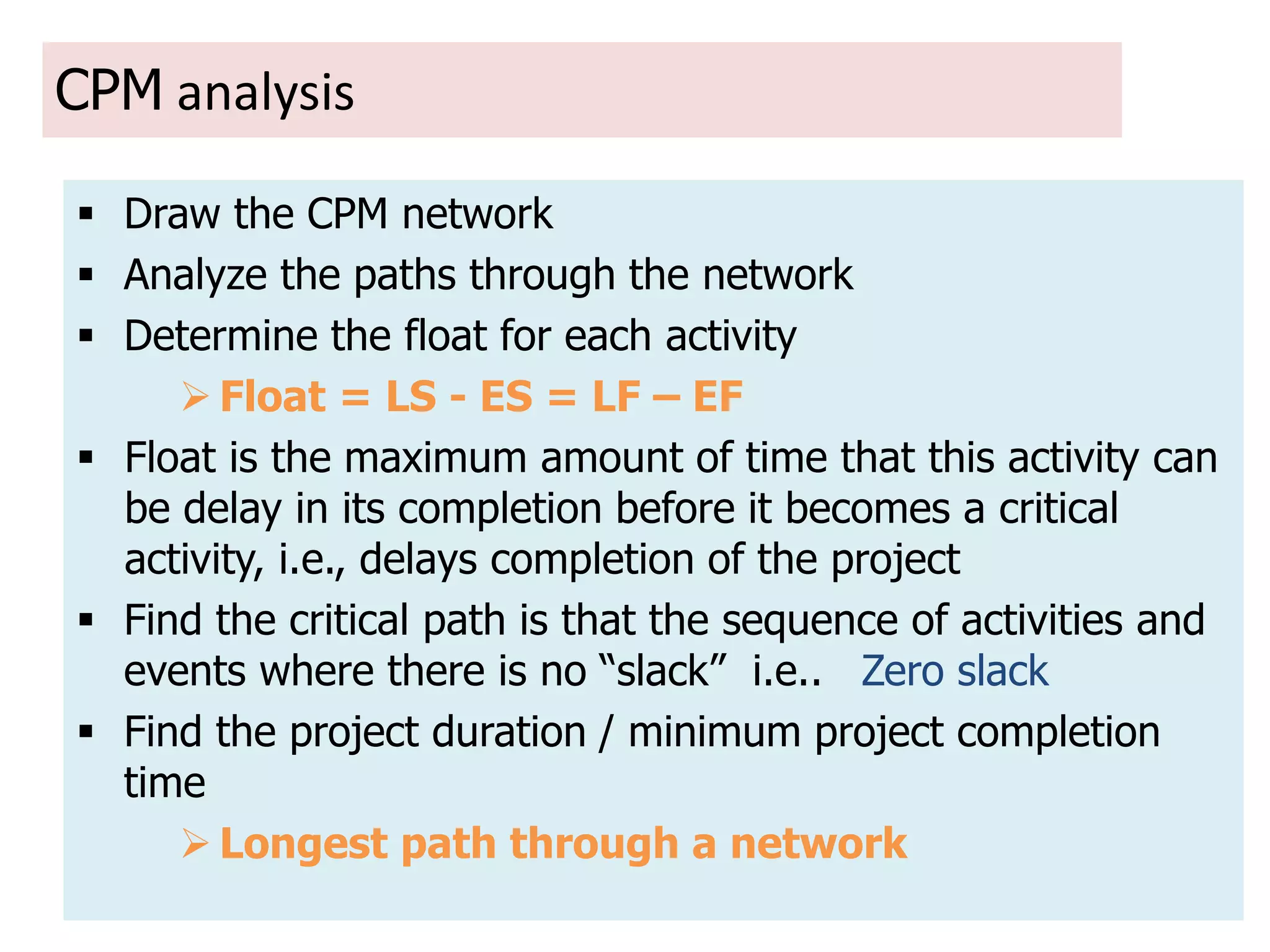 14
CPM analysis
 Draw the CPM network
 Analyze the paths through the network
 Determine the float for each activity
 Float = LS - ES = LF – EF
 Float is the maximum amount of time that this activity can
be delay in its completion before it becomes a critical
activity, i.e., delays completion of the project
 Find the critical path is that the sequence of activities and
events where there is no “slack” i.e.. Zero slack
 Find the project duration / minimum project completion
time
 Longest path through a network
 