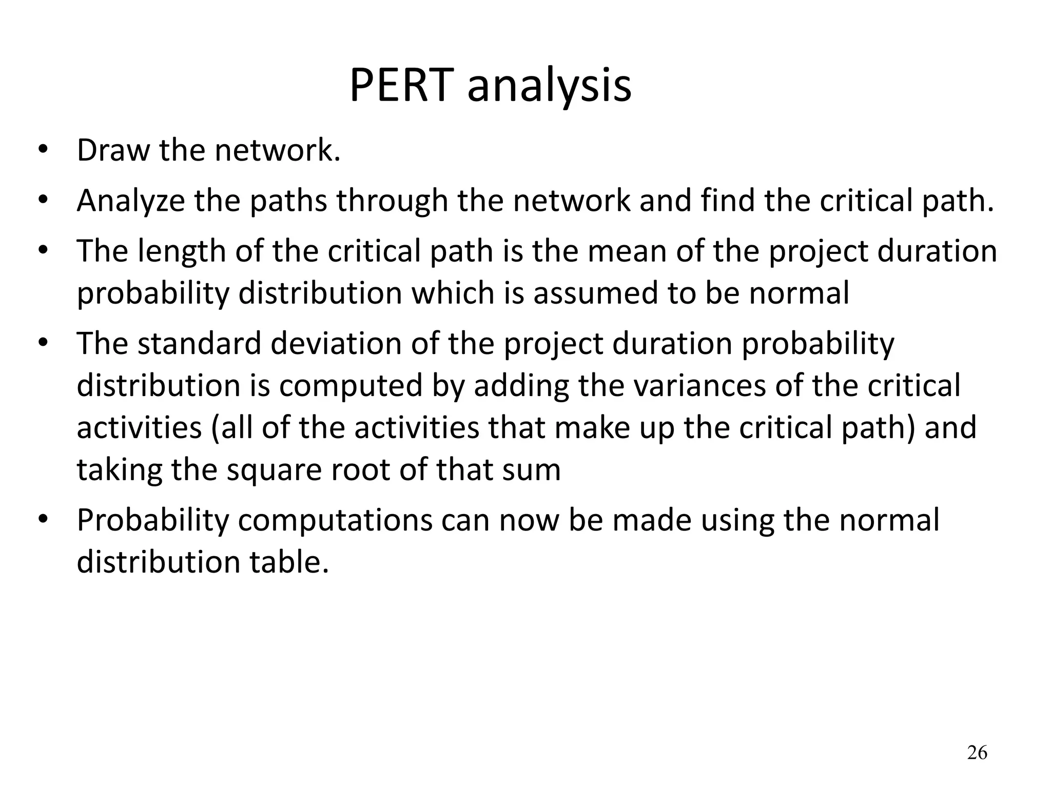 26
PERT analysis
• Draw the network.
• Analyze the paths through the network and find the critical path.
• The length of the critical path is the mean of the project duration
probability distribution which is assumed to be normal
• The standard deviation of the project duration probability
distribution is computed by adding the variances of the critical
activities (all of the activities that make up the critical path) and
taking the square root of that sum
• Probability computations can now be made using the normal
distribution table.
 