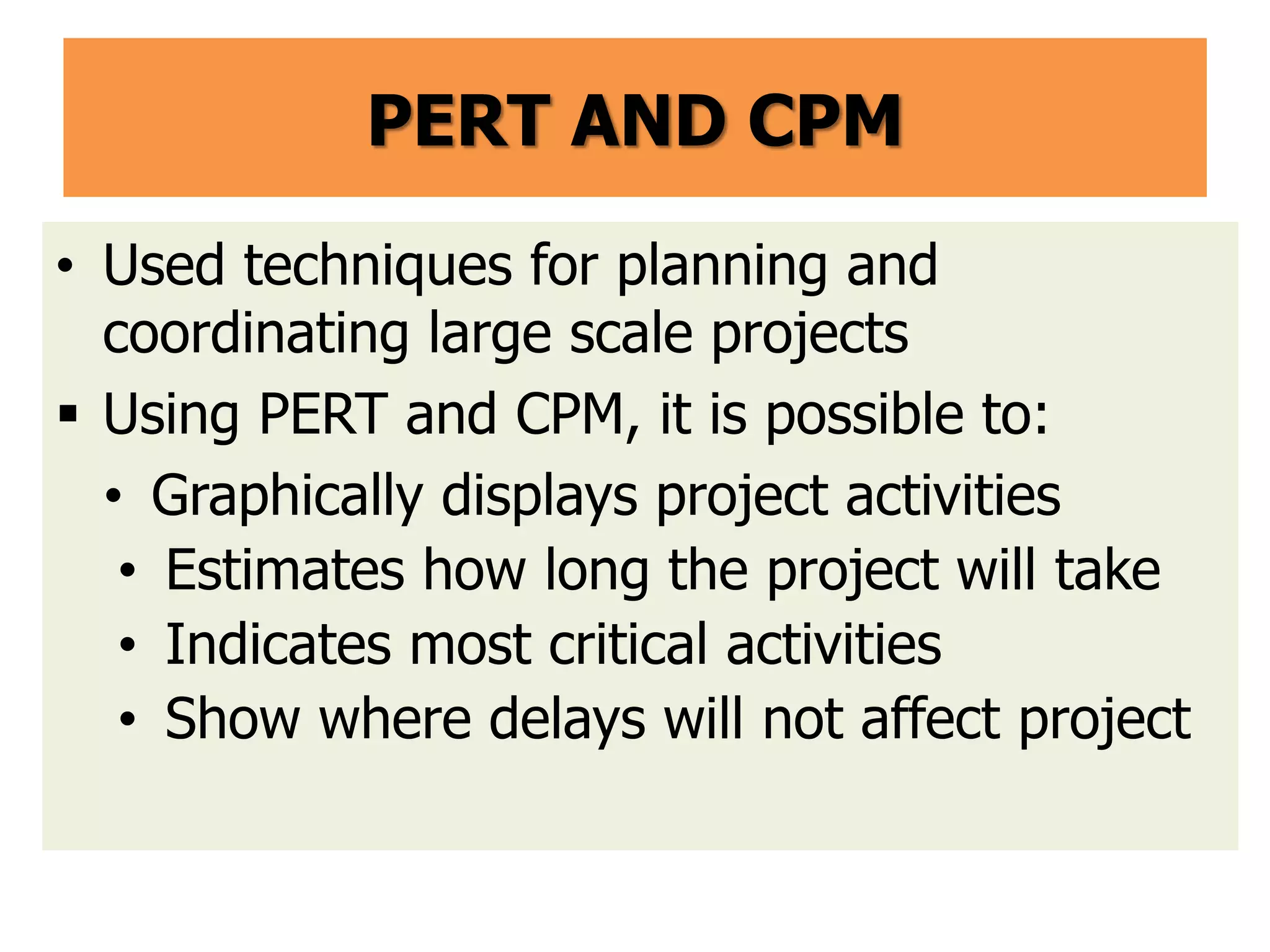 PERT AND CPM
• Used techniques for planning and
coordinating large scale projects
 Using PERT and CPM, it is possible to:
• Graphically displays project activities
• Estimates how long the project will take
• Indicates most critical activities
• Show where delays will not affect project
 