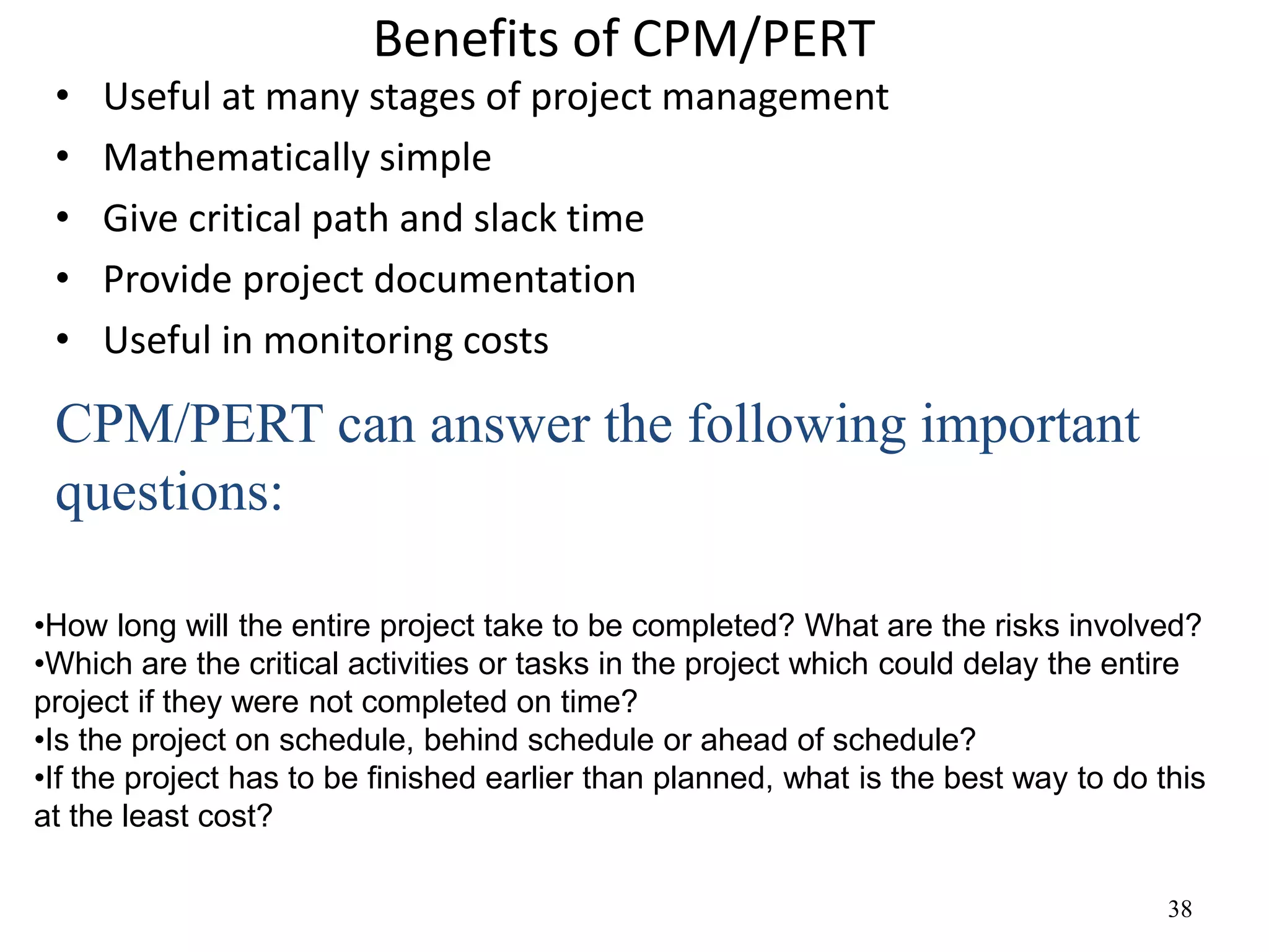 38
Benefits of CPM/PERT
• Useful at many stages of project management
• Mathematically simple
• Give critical path and slack time
• Provide project documentation
• Useful in monitoring costs
•How long will the entire project take to be completed? What are the risks involved?
•Which are the critical activities or tasks in the project which could delay the entire
project if they were not completed on time?
•Is the project on schedule, behind schedule or ahead of schedule?
•If the project has to be finished earlier than planned, what is the best way to do this
at the least cost?
CPM/PERT can answer the following important
questions:
 