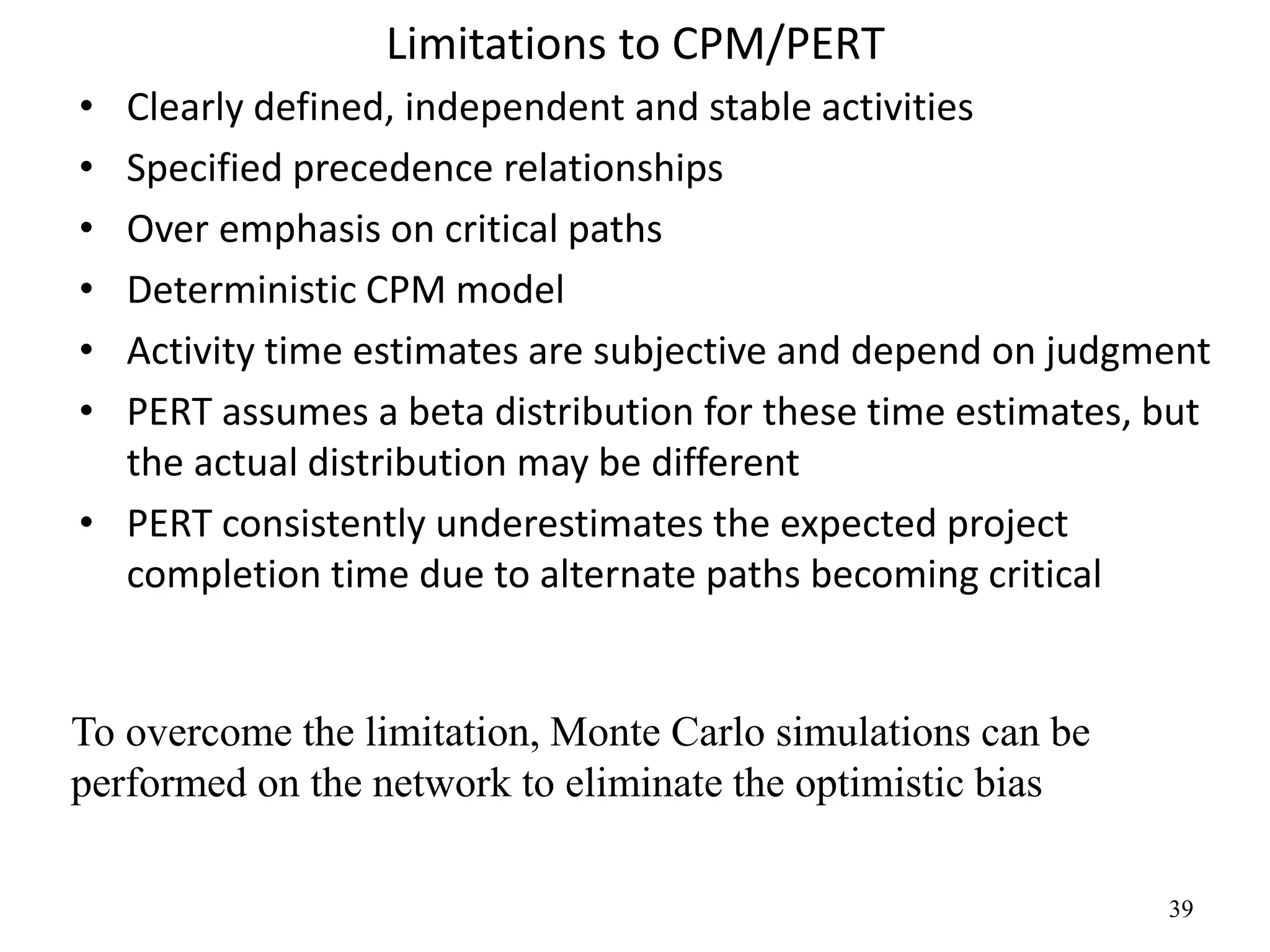 39
Limitations to CPM/PERT
• Clearly defined, independent and stable activities
• Specified precedence relationships
• Over emphasis on critical paths
• Deterministic CPM model
• Activity time estimates are subjective and depend on judgment
• PERT assumes a beta distribution for these time estimates, but
the actual distribution may be different
• PERT consistently underestimates the expected project
completion time due to alternate paths becoming critical
To overcome the limitation, Monte Carlo simulations can be
performed on the network to eliminate the optimistic bias
 