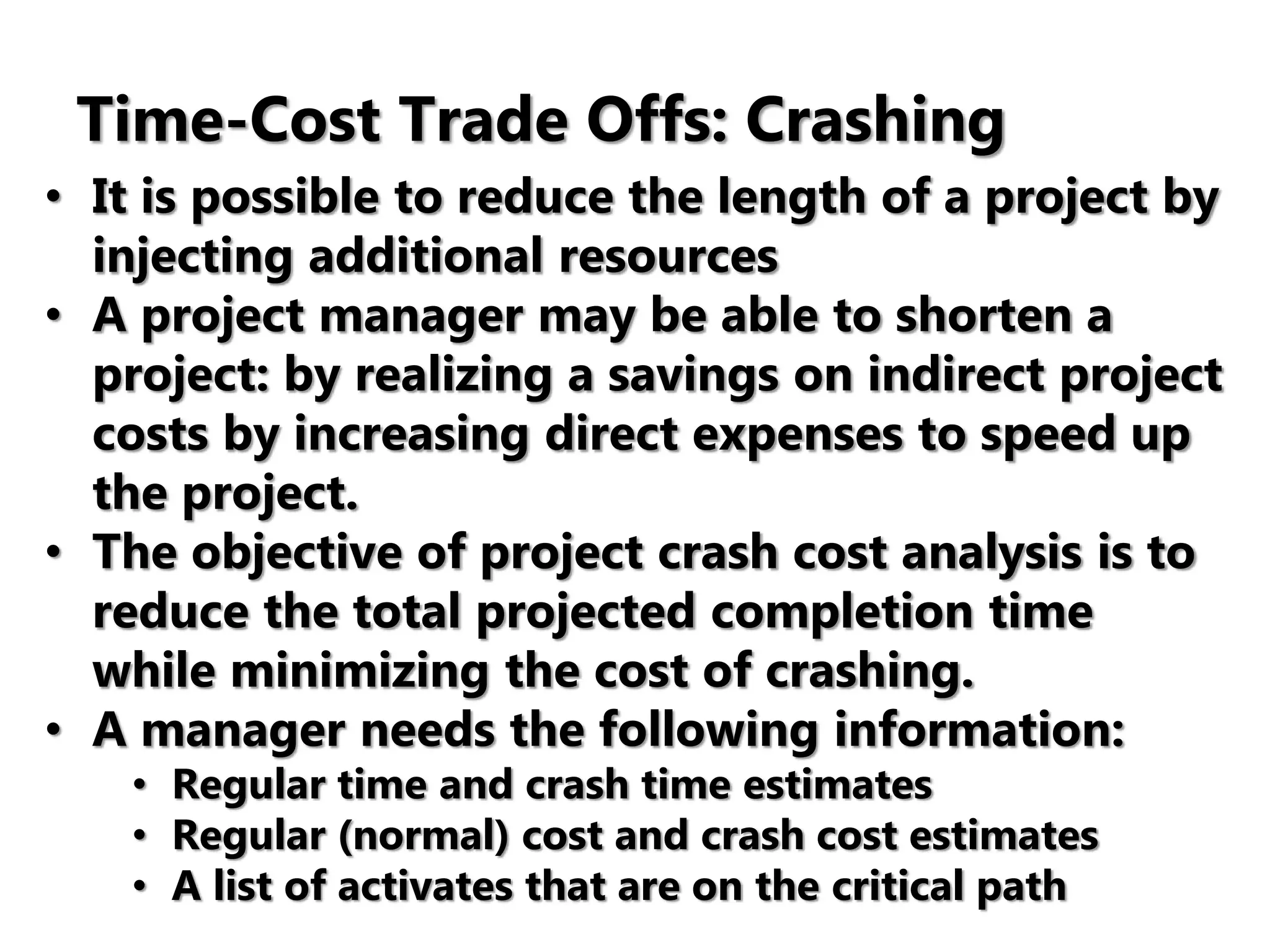 Time-Cost Trade Offs: Crashing
• It is possible to reduce the length of a project by
injecting additional resources
• A project manager may be able to shorten a
project: by realizing a savings on indirect project
costs by increasing direct expenses to speed up
the project.
• The objective of project crash cost analysis is to
reduce the total projected completion time
while minimizing the cost of crashing.
• A manager needs the following information:
• Regular time and crash time estimates
• Regular (normal) cost and crash cost estimates
• A list of activates that are on the critical path
 