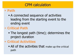 13
CPM calculation
 Path
 A connected sequence of activities
leading from the starting event to the
ending event
 Critical Path
 The longest path (time); determines the
project duration
 Critical Activities
 All of the activities that make up the critical
path
 