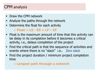 14
CPM analysis
 Draw the CPM network
 Analyze the paths through the network
 Determine the float for each activity
 Float = LS - ES = LF – EF
 Float is the maximum amount of time that this activity can
be delay in its completion before it becomes a critical
activity, i.e., delays completion of the project
 Find the critical path is that the sequence of activities and
events where there is no “slack” i.e.. Zero slack
 Find the project duration / minimum project completion
time
 Longest path through a network
 