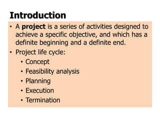 Introduction
• A project is a series of activities designed to
achieve a specific objective, and which has a
definite beginning and a definite end.
• Project life cycle:
• Concept
• Feasibility analysis
• Planning
• Execution
• Termination
 
