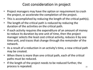 35
Cost consideration in project
• Project managers may have the option or requirement to crash
the project, or accelerate the completion of the project.
• This is accomplished by reducing the length of the critical path(s).
• The length of the critical path is reduced by reducing the
duration of the activities on the critical path.
• If each activity requires the expenditure of an amount of money
to reduce its duration by one unit of time, then the project
manager selects the least cost critical activity, reduces it by one
time unit, and traces that change through the remainder of the
network.
• As a result of a reduction in an activity’s time, a new critical path
may be created.
• When there is more than one critical path, each of the critical
paths must be reduced.
• If the length of the project needs to be reduced further, the
process is repeated.
 