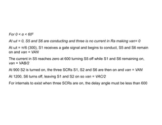 For 0 < α < 600
At ωt = 0, S5 and S6 are conducting and three is no current in Ra making van= 0
At ωt = π/6 (300), S1 receives a gate signal and begins to conduct, S5 and S6 remain
on and van = VAN
The current in S5 reaches zero at 600 turning S5 off while S1 and S6 remaining on,
van = VAB/2
van = VAB/2
At 900 S2 is turned on, the three SCRs S1, S2 and S6 are then on and van = VAN
At 1200, S6 turns off, leaving S1 and S2 on so van = VAC/2
For internals to exist when three SCRs are on, the delay angle must be less than 600
 
