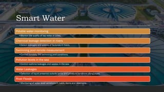 Smart Water
Potable water monitoring
•Monitor the quality of tap water in cities.
Chemical leakage detection in rivers
•Detect leakages and wastes of factories in rivers.
Swimming pool remote measurement
•Control remotely the swimming pool conditions.
Pollution levels in the sea
•Control realtime leakages and wastes in the sea.
Water Leakages
•Detection of liquid presence outside tanks and pressure variations along pipes.
River Floods
•Monitoring of water level variations in rivers, dams and reservoirs.
 