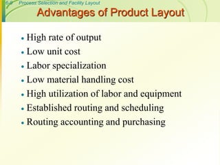 6-9 Process Selection and Facility Layout
 High rate of output
 Low unit cost
 Labor specialization
 Low material handling cost
 High utilization of labor and equipment
 Established routing and scheduling
 Routing accounting and purchasing
Advantages of Product Layout
 